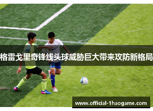 格雷戈里奇锋线头球威胁巨大带来攻防新格局 格雷戈里奇锋线头球威胁巨大带来攻防新格局