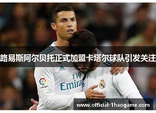 路易斯阿尔贝托正式加盟卡塔尔球队引发关注 路易斯阿尔贝托正式加盟卡塔尔球队引发关注