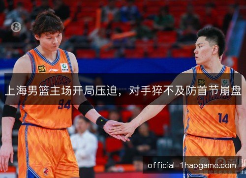 上海男篮主场开局压迫，对手猝不及防首节崩盘